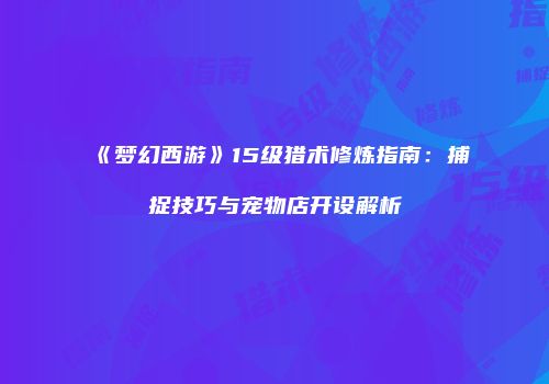 《梦幻西游》15级猎术修炼指南：捕捉技巧与宠物店开设解析