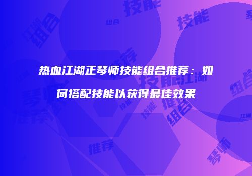 热血江湖正琴师技能组合推荐：如何搭配技能以获得最佳效果