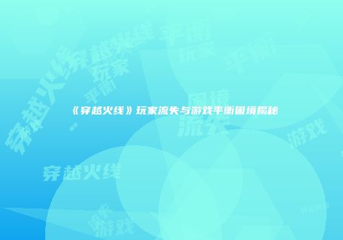 《穿越火线》玩家流失与游戏平衡困境揭秘