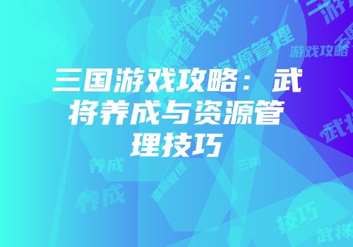 三国游戏攻略：武将养成与资源管理技巧