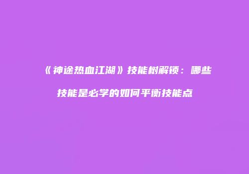 《神途热血江湖》技能树解锁:哪些技能是必学的如何平衡技能点