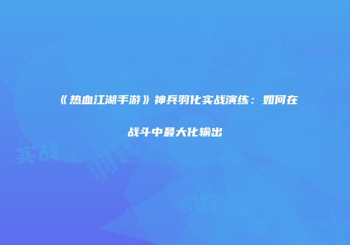 《热血江湖手游》神兵羽化实战演练：如何在战斗中最大化输出
