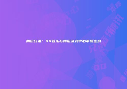 腾讯兄弟：QQ音乐与腾讯游戏中心本质区别