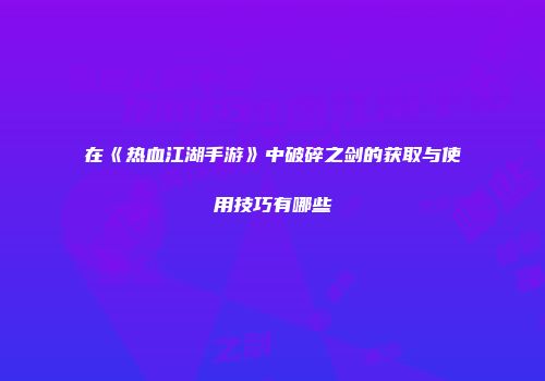 在《热血江湖手游》中破碎之剑的获取与使用技巧有哪些