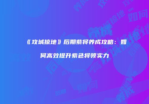 《攻城掠地》后期紫将养成攻略:如何高效提升紫色将领实力