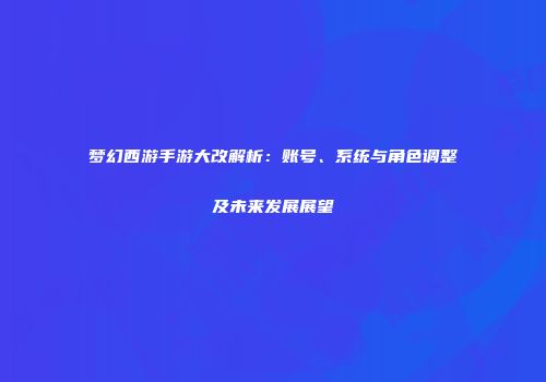 梦幻西游手游大改解析：账号、系统与角色调整及未来发展展望