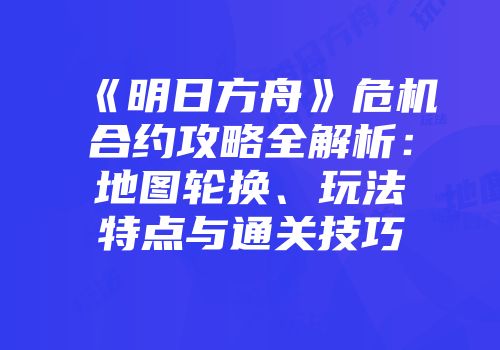 《明日方舟》危机合约攻略全解析：地图轮换、玩法特点与通关技巧