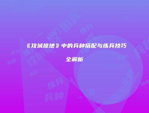 《攻城掠地》中的兵种搭配与练兵技巧全解析
