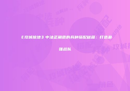 《攻城掠地》中法正角色的兵种搭配秘籍：打造最强战队