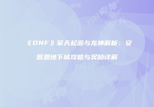 《DNF》擎天起源与龙神解析：安图恩地下城攻略与奖励详解