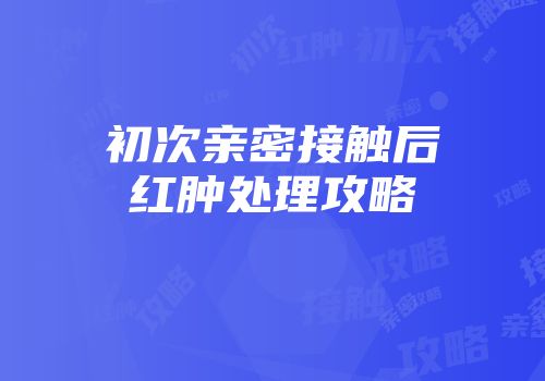 初次亲密接触后红肿处理攻略