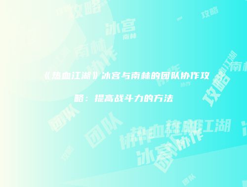 《热血江湖》冰宫与南林的团队协作攻略：提高战斗力的方法