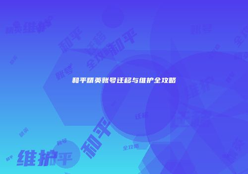 和平精英账号迁移与维护全攻略