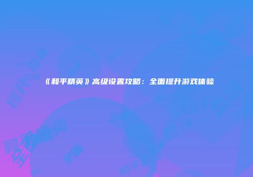 《和平精英》高级设置攻略：全面提升游戏体验