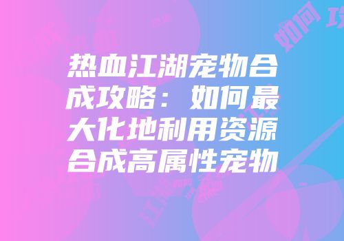 热血江湖宠物合成攻略：如何最大化地利用资源合成高属性宠物
