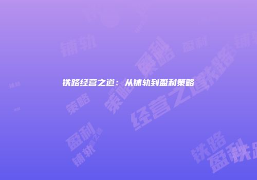 铁路经营之道：从铺轨到盈利策略