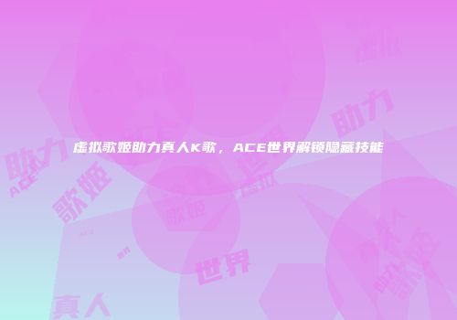 虚拟歌姬助力真人K歌，ACE世界解锁隐藏技能