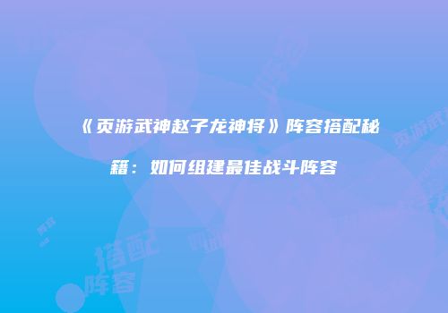 《页游武神赵子龙神将》阵容搭配秘籍：如何组建最佳战斗阵容