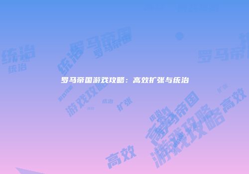 罗马帝国游戏攻略：高效扩张与统治
