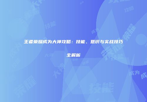 王者荣耀成为大神攻略：技能、意识与实战技巧全解析