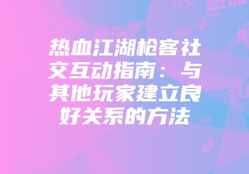 热血江湖枪客社交互动指南：与其他玩家建立良好关系的方法