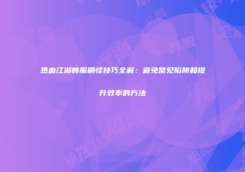热血江湖韩服刷怪技巧全解:避免常见陷阱和提升效率的方法