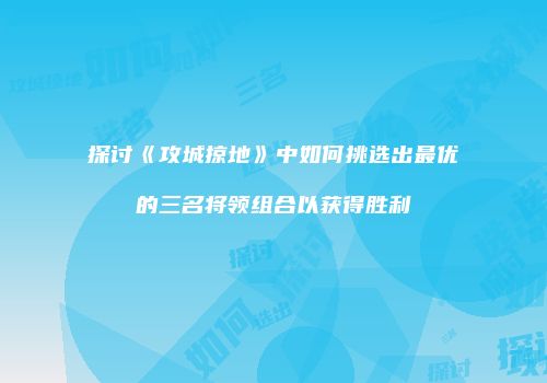 探讨《攻城掠地》中如何挑选出最优的三名将领组合以获得胜利