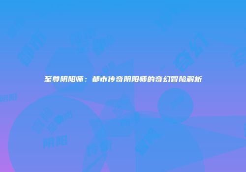 至尊阴阳师：都市传奇阴阳师的奇幻冒险解析
