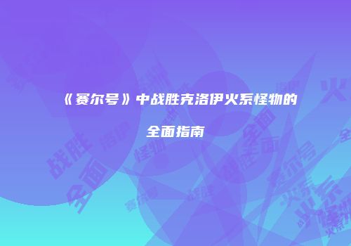 《赛尔号》中战胜克洛伊火系怪物的全面指南