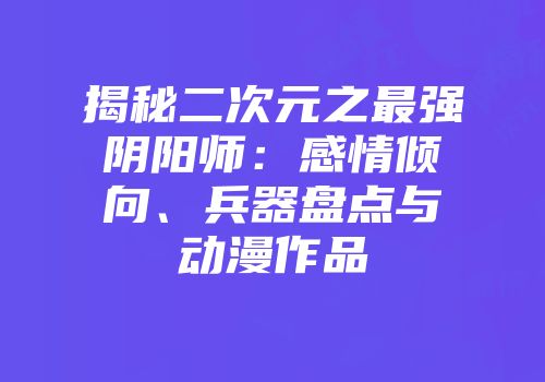 揭秘二次元之最强阴阳师：感情倾向、兵器盘点与动漫作品