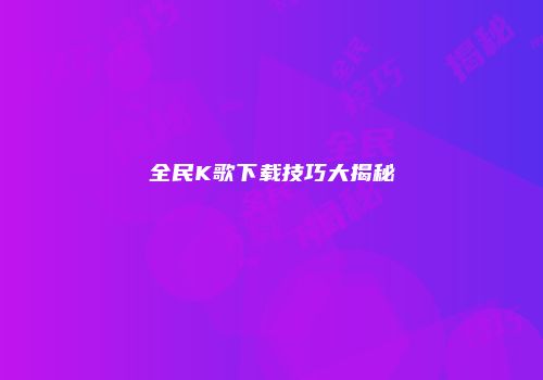 全民K歌下载技巧大揭秘