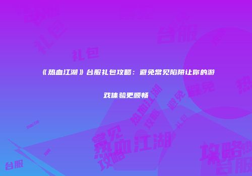 《热血江湖》台服礼包攻略：避免常见陷阱让你的游戏体验更顺畅