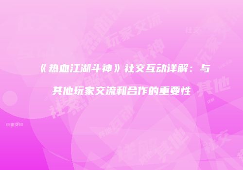 《热血江湖斗神》社交互动详解：与其他玩家交流和合作的重要性