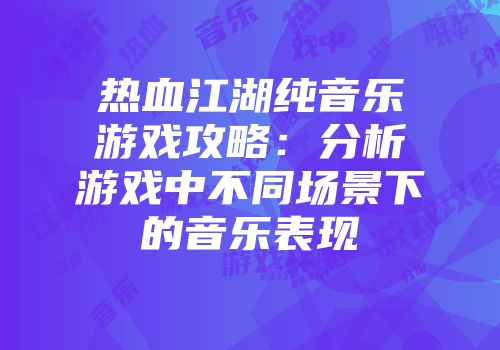 热血江湖纯音乐游戏攻略：分析游戏中不同场景下的音乐表现