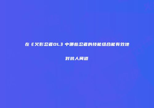 在《火影忍者OL》中哪些忍者的技能组合能有效地对抗人间道