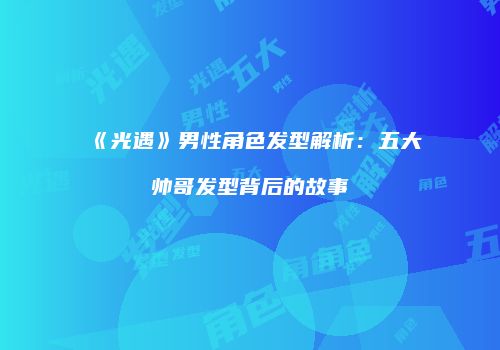 《光遇》男性角色发型解析：五大帅哥发型背后的故事