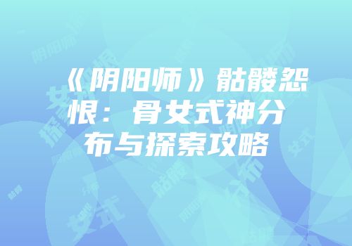 《阴阳师》骷髅怨恨：骨女式神分布与探索攻略