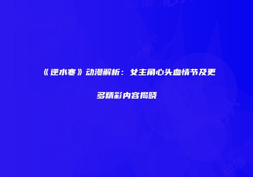 《逆水寒》动漫解析：女主角心头血情节及更多精彩内容揭晓
