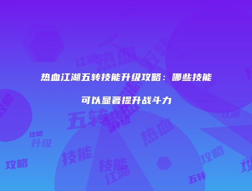 热血江湖五转技能升级攻略：哪些技能可以显著提升战斗力