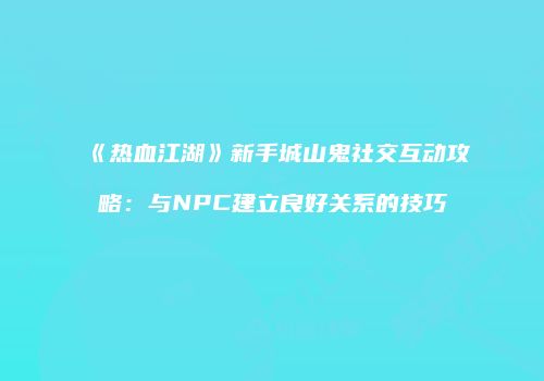 《热血江湖》新手城山鬼社交互动攻略：与NPC建立良好关系的技巧