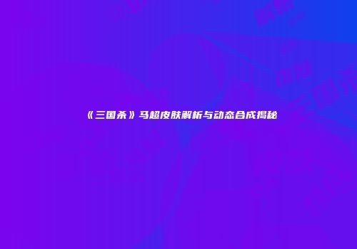 《三国杀》马超皮肤解析与动态合成揭秘