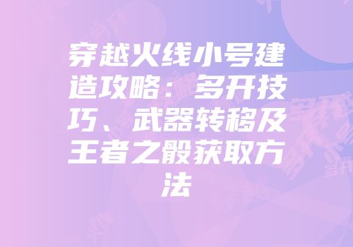 穿越火线小号建造攻略：多开技巧、武器转移及王者之骰获取方法