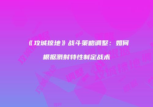 《攻城掠地》战斗策略调整：如何根据溅射特性制定战术