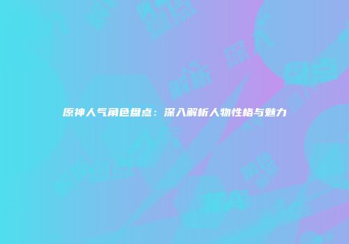 原神人气角色盘点：深入解析人物性格与魅力