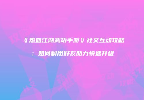 《热血江湖武功手游》社交互动攻略：如何利用好友助力快速升级