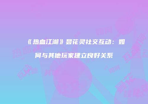 《热血江湖》昙花灵社交互动：如何与其他玩家建立良好关系