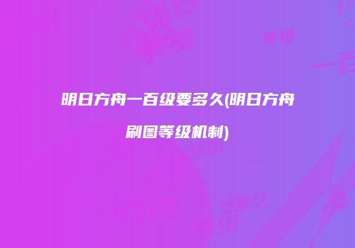 明日方舟一百级要多久(明日方舟刷图等级机制)