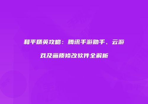 和平精英攻略：腾讯手游助手、云游戏及画质修改软件全解析