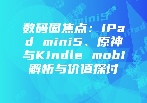 数码圈焦点：iPad mini5、原神与Kindle mobi解析与价值探讨