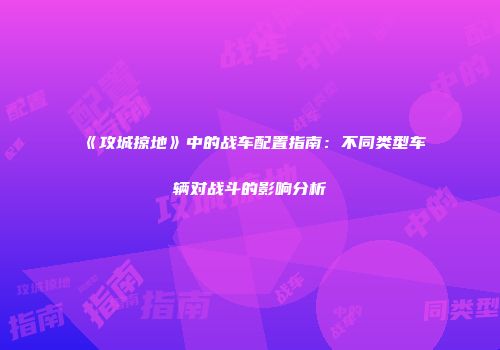 《攻城掠地》中的战车配置指南：不同类型车辆对战斗的影响分析